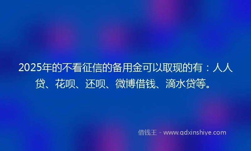 2025年的不看征信的备用金可以取现的有：人人贷、花呗、还呗、微博借钱、滴水贷等。