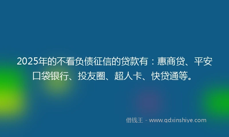 2025年的不看负债征信的贷款有：惠商贷、平安口袋银行、投友圈、超人卡、快贷通等。