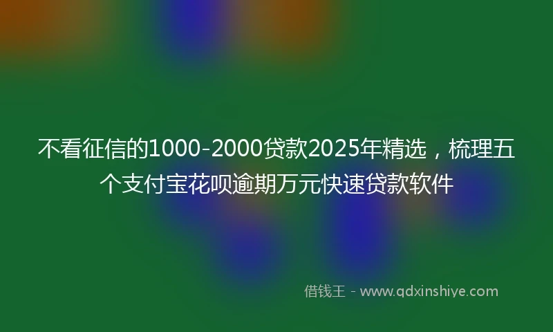不看征信的1000-2000贷款2025年精选，梳理五个支付宝花呗逾期万元快速贷款软件