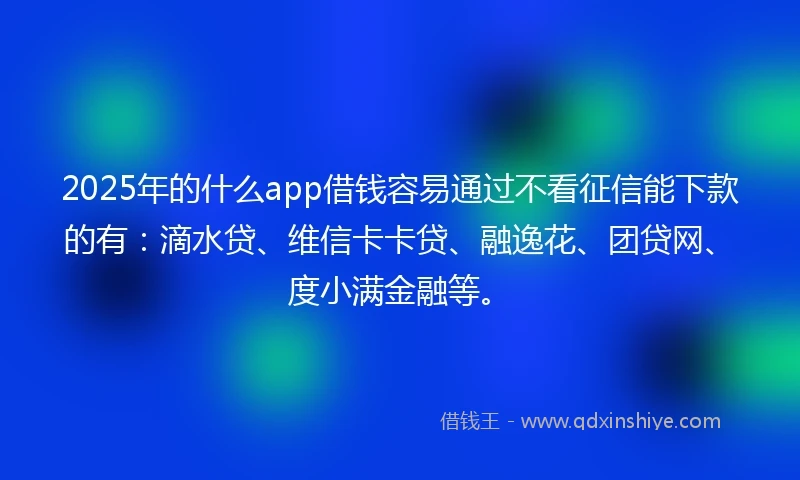 2025年的什么app借钱容易通过不看征信能下款的有：滴水贷、维信卡卡贷、融逸花、团贷网、度小满金融等。