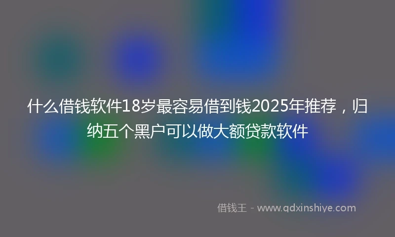 什么借钱软件18岁最容易借到钱2025年推荐，归纳五个黑户可以做大额贷款软件