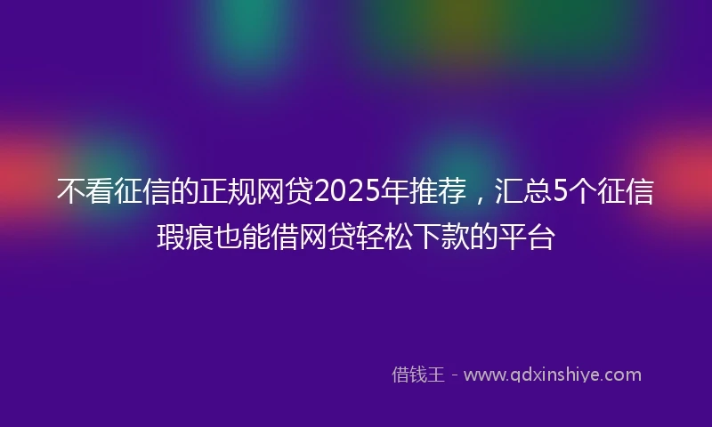 不看征信的正规网贷2025年推荐，汇总5个征信瑕疵也能借网贷轻松下款的平台