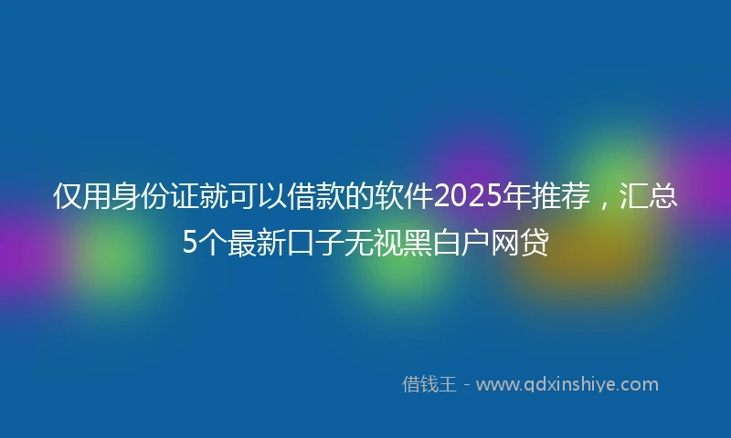仅用身份证就可以借款的软件2025年推荐，汇总5个最新口子无视黑白户网贷