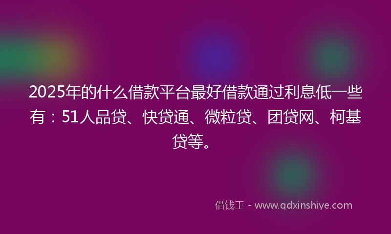 2025年的什么借款平台最好借款通过利息低一些有：51人品贷、快贷通、微粒贷、团贷网、柯基贷等。