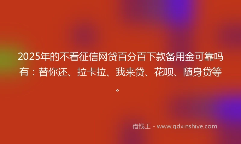 2025年的不看征信网贷百分百下款备用金可靠吗有：替你还、拉卡拉、我来贷、花呗、随身贷等。
