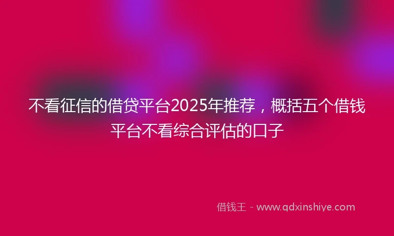 不看征信的借贷平台2025年推荐，概括五个借钱平台不看综合评估的口子