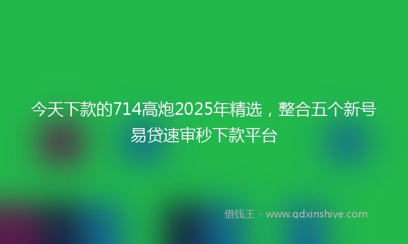 今天下款的714高炮2025年精选，整合五个新号易贷速审秒下款平台