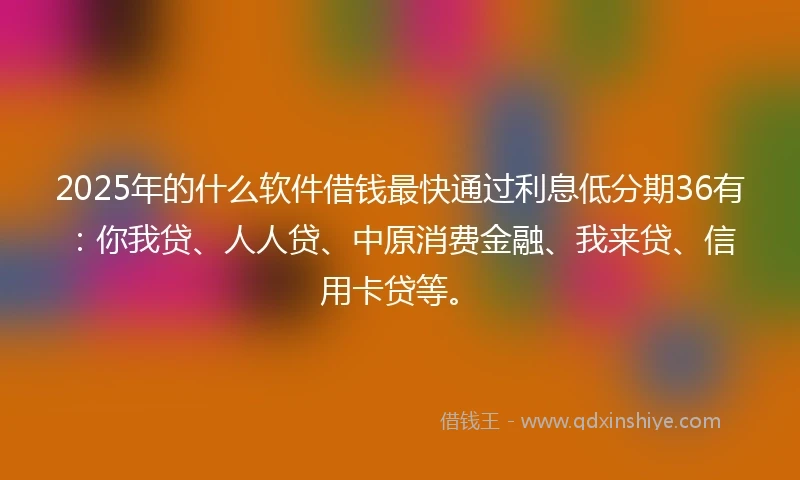 2025年的什么软件借钱最快通过利息低分期36有：你我贷、人人贷、中原消费金融、我来贷、信用卡贷等。