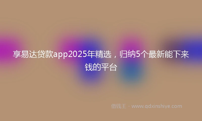 享易达贷款app2025年精选，归纳5个最新能下来钱的平台