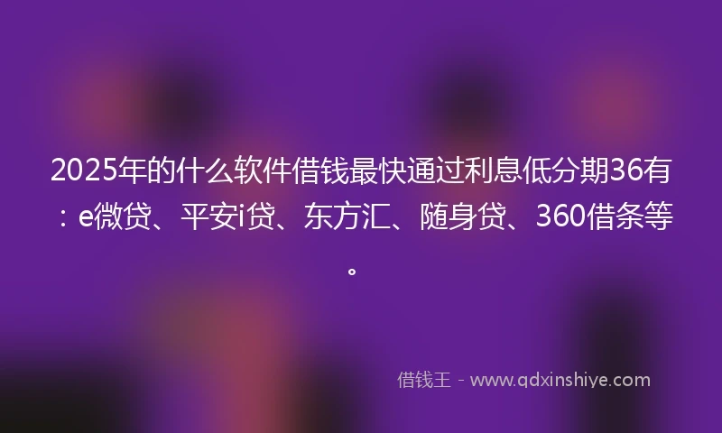 2025年的什么软件借钱最快通过利息低分期36有：e微贷、平安i贷、东方汇、随身贷、360借条等。