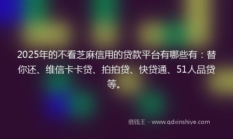 2025年的不看芝麻信用的贷款平台有哪些有：替你还、维信卡卡贷、拍拍贷、快贷通、51人品贷等。