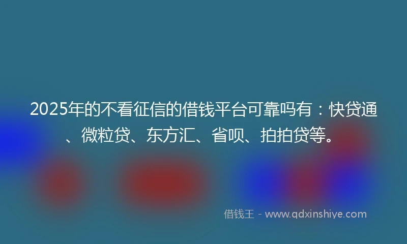 2025年的不看征信的借钱平台可靠吗有：快贷通、微粒贷、东方汇、省呗、拍拍贷等。