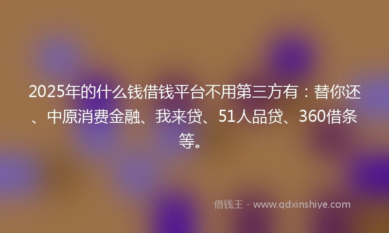 2025年的什么钱借钱平台不用第三方有：替你还、中原消费金融、我来贷、51人品贷、360借条等。