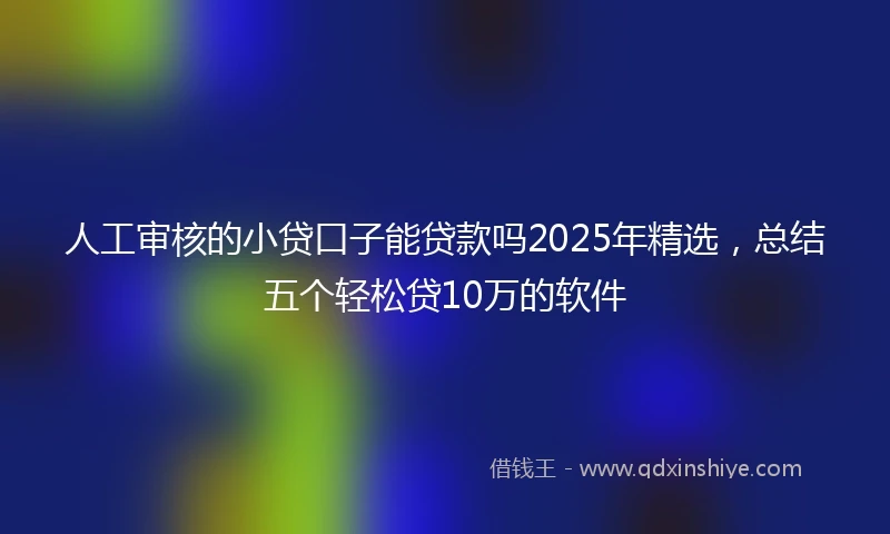 人工审核的小贷口子能贷款吗2025年精选，总结五个轻松贷10万的软件