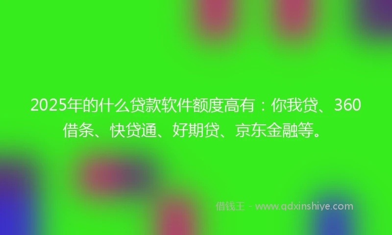 2025年的什么贷款软件额度高有：你我贷、360借条、快贷通、好期贷、京东金融等。