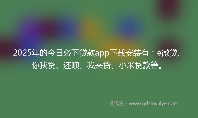 2025年的今日必下贷款app下载安装有：e微贷、你我贷、还呗、我来贷、小米贷款等。