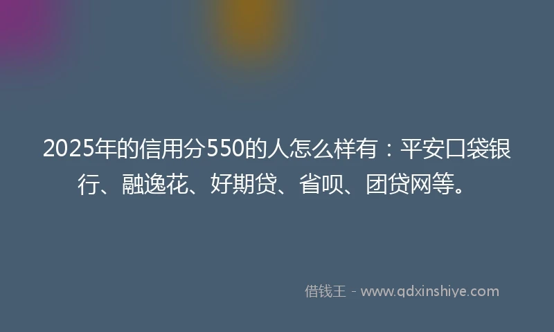 2025年的信用分550的人怎么样有：平安口袋银行、融逸花、好期贷、省呗、团贷网等。
