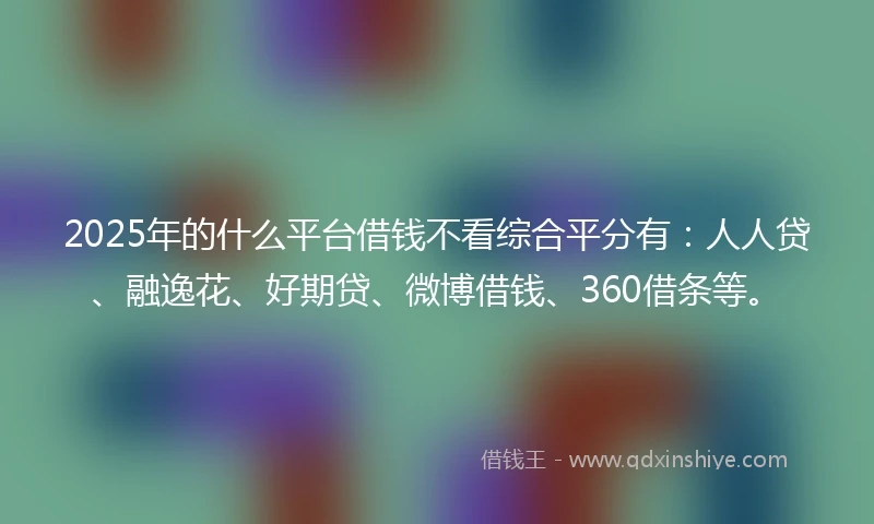 2025年的什么平台借钱不看综合平分有：人人贷、融逸花、好期贷、微博借钱、360借条等。