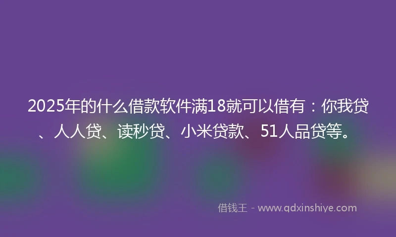 2025年的什么借款软件满18就可以借有：你我贷、人人贷、读秒贷、小米贷款、51人品贷等。