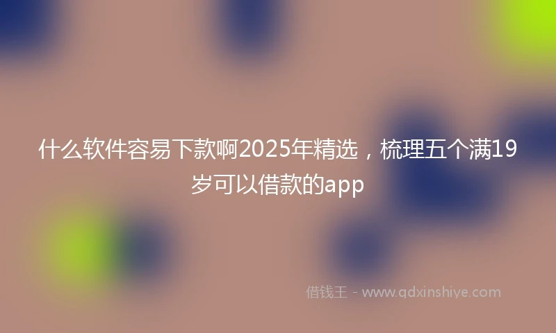什么软件容易下款啊2025年精选，梳理五个满19岁可以借款的app