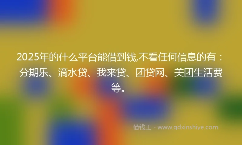2025年的什么平台能借到钱,不看任何信息的有：分期乐、滴水贷、我来贷、团贷网、美团生活费等。