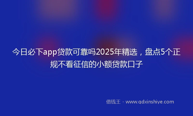 今日必下app贷款可靠吗2025年精选，盘点5个正规不看征信的小额贷款口子