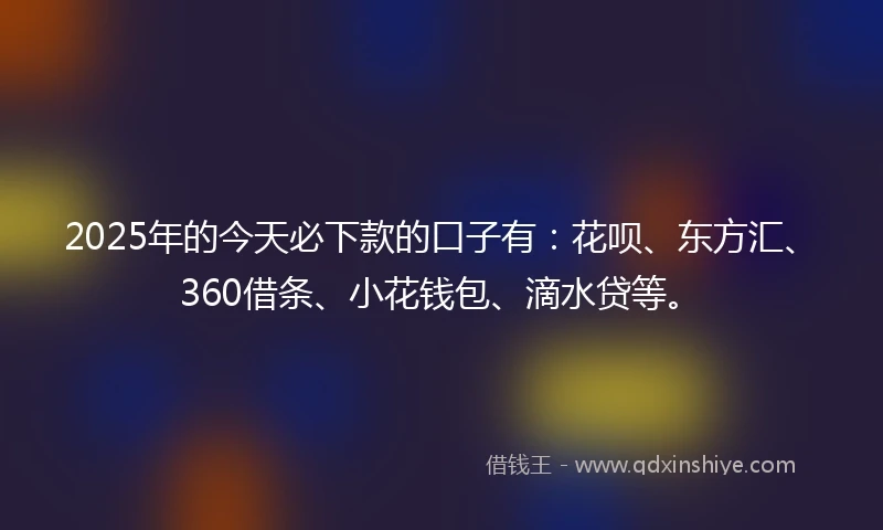 2025年的今天必下款的口子有：花呗、东方汇、360借条、小花钱包、滴水贷等。