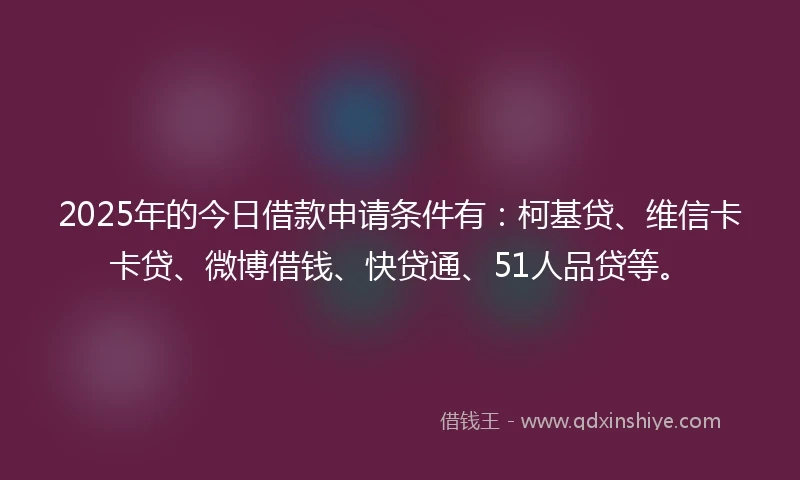 2025年的今日借款申请条件有：柯基贷、维信卡卡贷、微博借钱、快贷通、51人品贷等。