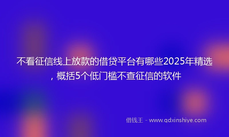 不看征信线上放款的借贷平台有哪些2025年精选，概括5个低门槛不查征信的软件