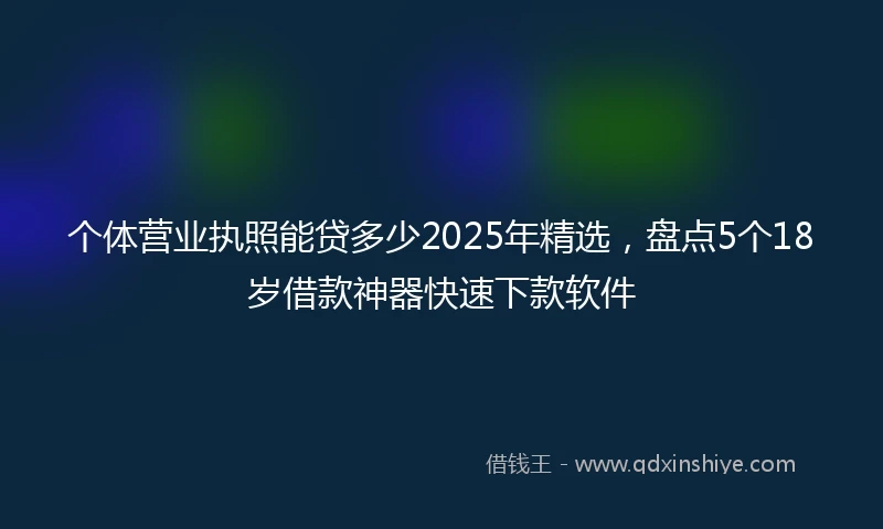个体营业执照能贷多少2025年精选，盘点5个18岁借款神器快速下款软件