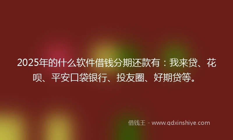 2025年的什么软件借钱分期还款有：我来贷、花呗、平安口袋银行、投友圈、好期贷等。
