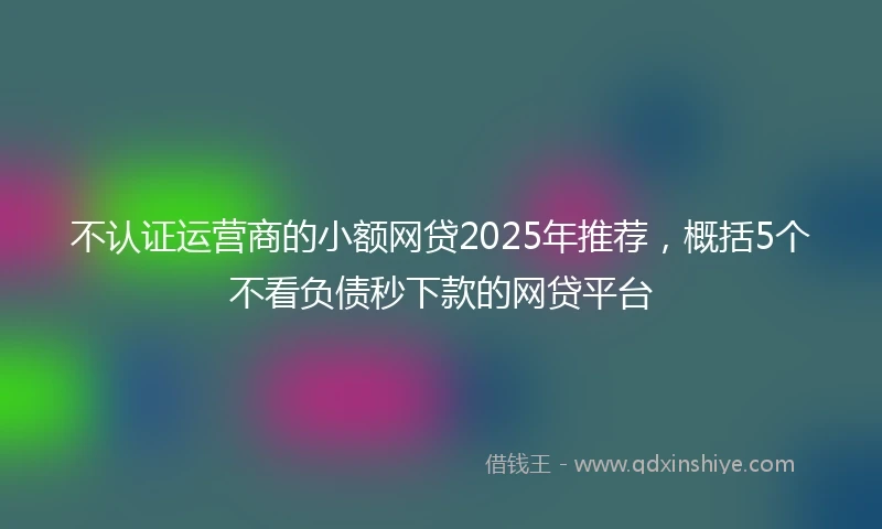 不认证运营商的小额网贷2025年推荐，概括5个不看负债秒下款的网贷平台