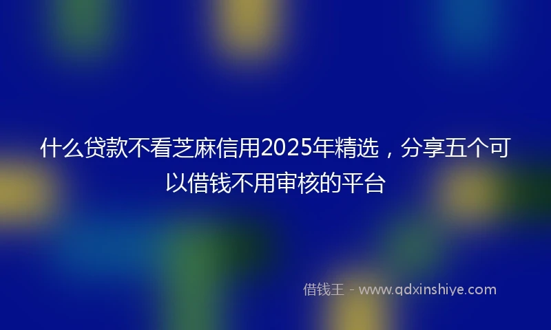 什么贷款不看芝麻信用2025年精选，分享五个可以借钱不用审核的平台