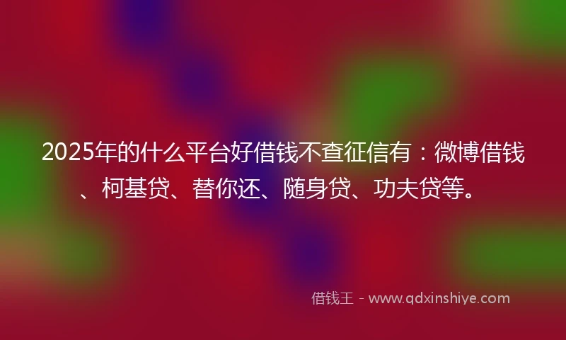 2025年的什么平台好借钱不查征信有：微博借钱、柯基贷、替你还、随身贷、功夫贷等。