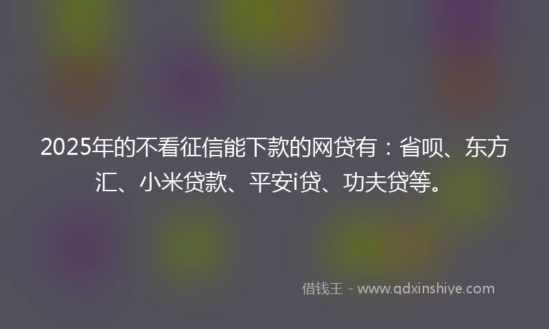 2025年的不看征信能下款的网贷有：省呗、东方汇、小米贷款、平安i贷、功夫贷等。
