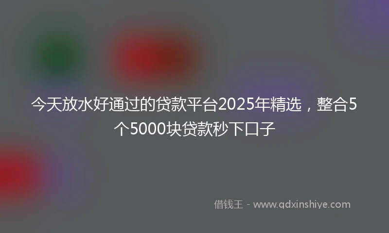 今天放水好通过的贷款平台2025年精选，整合5个5000块贷款秒下口子
