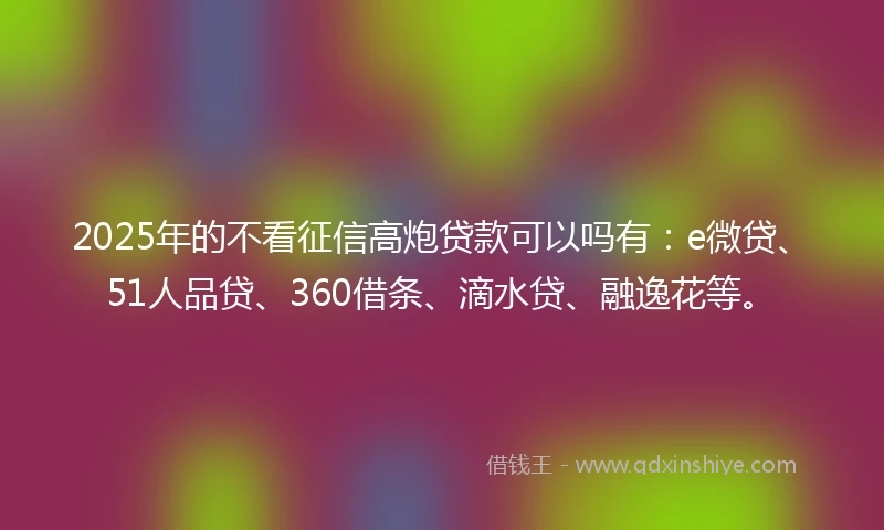 2025年的不看征信高炮贷款可以吗有：e微贷、51人品贷、360借条、滴水贷、融逸花等。