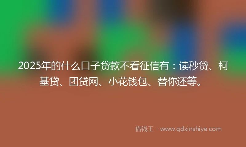 2025年的什么口子贷款不看征信有：读秒贷、柯基贷、团贷网、小花钱包、替你还等。