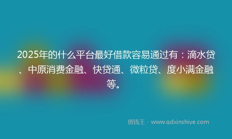 2025年的什么平台最好借款容易通过有：滴水贷、中原消费金融、快贷通、微粒贷、度小满金融等。