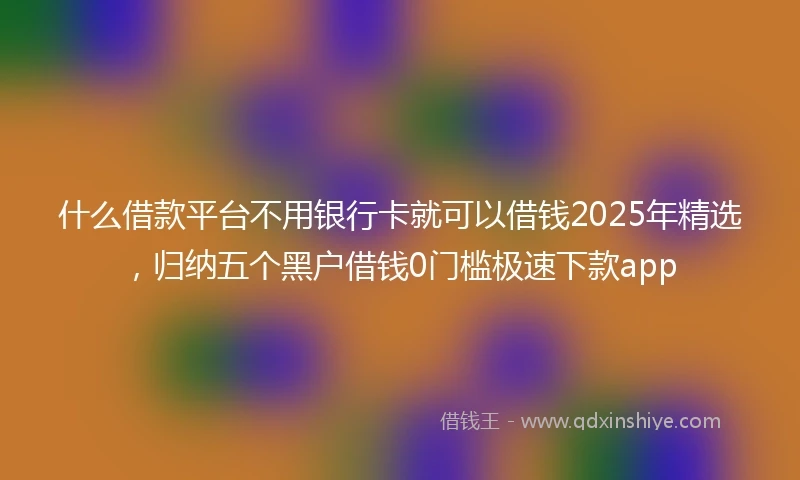 什么借款平台不用银行卡就可以借钱2025年精选，归纳五个黑户借钱0门槛极速下款app