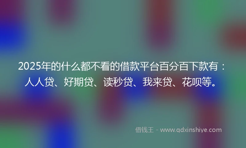 2025年的什么都不看的借款平台百分百下款有：人人贷、好期贷、读秒贷、我来贷、花呗等。