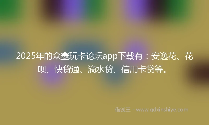 2025年的众鑫玩卡论坛app下载有：安逸花、花呗、快贷通、滴水贷、信用卡贷等。