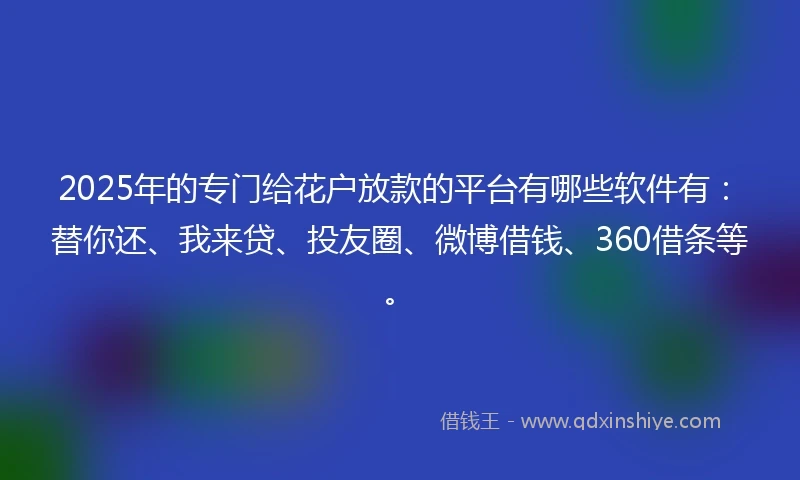 2025年的专门给花户放款的平台有哪些软件有：替你还、我来贷、投友圈、微博借钱、360借条等。