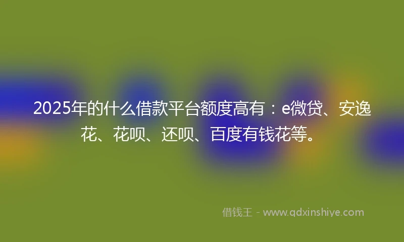 2025年的什么借款平台额度高有：e微贷、安逸花、花呗、还呗、百度有钱花等。