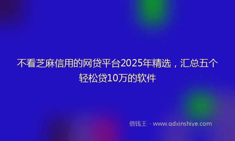 不看芝麻信用的网贷平台2025年精选,汇总五个轻松贷10万的软件