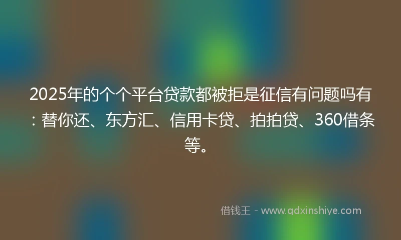 2025年的个个平台贷款都被拒是征信有问题吗有：替你还、东方汇、信用卡贷、拍拍贷、360借条等。