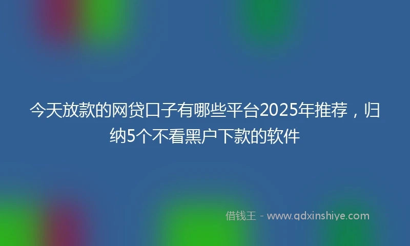 今天放款的网贷口子有哪些平台2025年推荐，归纳5个不看黑户下款的软件