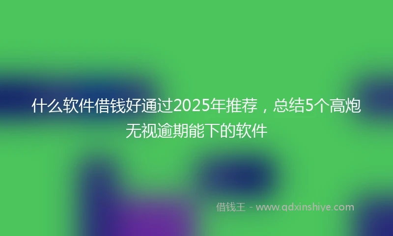 什么软件借钱好通过2025年推荐，总结5个高炮无视逾期能下的软件