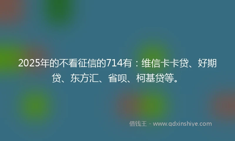 2025年的不看征信的714有：维信卡卡贷、好期贷、东方汇、省呗、柯基贷等。