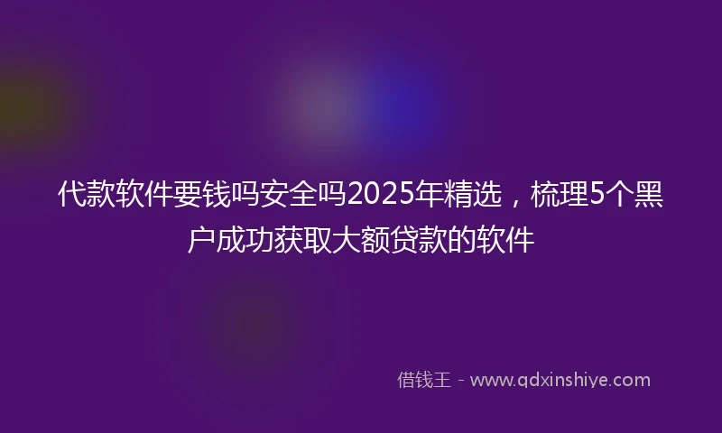代款软件要钱吗安全吗2025年精选，梳理5个黑户成功获取大额贷款的软件